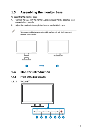 Page 71-1ASUS	LED	Monitor	VH228	Series
1.3 Assembling the monitor base
To assemble the monitor base:
1. Connect the base with the monitor. A click indicates that the base has b\
een 
connected successfully. 
2. Adjust	the	monitor	to	the	angle	that	is	most	comfortable	for	you.		
We recommend that you cover the table surface with soft cloth to prevent\
 
damage	to	the	monitor.
21
1.4 Monitor introduction
1.4.1  Front of the LED monitor
1.4.1.1  VH228H/T
 
  