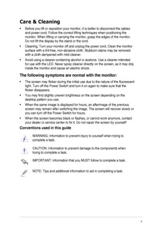 Page 5v
Care & Cleaning
•	 Before	you	lift	or	reposition	your	monitor,	it	is	better	to	disconnect	the	cables	
and	power	cord.	Follow	the	correct	lifting	techniques	when	positioning	the	
monitor.	When	lifting	or	carrying	the	monitor,	grasp	the	edges	of	the	monitor.	
Do not lift the display by the stand or the cord.
•	 Cleaning.	Turn	your	monitor	off	and	unplug	the	power	cord.	Clean	the	monitor	
surface	with	a	lint-free,	non-abrasive	cloth.	Stubborn	stains	may	be	removed	
with a cloth dampened with mild...