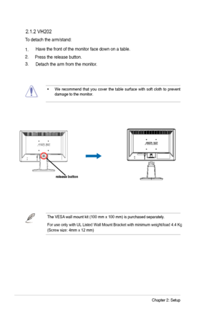 Page 17
2-2Chapter 2: Setup
To detach the arm/stand: 
 2.1.2 VH202
1.
2.Have the front of the monitor face down on a table. 
3. Press the release button.
Detach the arm from the monitor.
• We  recommend  that  you  cover  the  table  surface  with  soft  cloth  to  prevent  damage to the monitor. 
The VESA wall mount kit (100 mm x 100 mm) is purchased separately.
For use only with UL Listed Wall Mount Bracket with minimum weight/load \
4.4 Kg 
(Screw size: 4mm x 12 mm)
release button
 