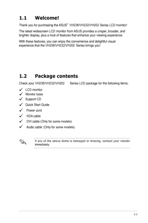 Page 7
1-1
1.1	 Welcome! 		
Thank you for purchasing the ASUS®  
The latest widescreen LCD monitor from ASUS provides a crisper, broader, and 
brighter display, plus a host of features that enhance your viewing experience.  
With these features, you can enjoy the convenience and delightful visual 
1.2	 Package	 contents
   LCD monitor
   Support CD
   Quick Start Guide
  Power cord
  VGA cable
  DVI cable (Only for some models)Audio cable 
I f  a n y  o f  t h e  a b o v e  i t e m s  i s  d a m a g e d  o r...