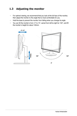 Page 8
1-Chapter 1: Product introduction
1.3	
•  For optimal viewing, we recommend that you look at the full face of the monitor, then adjust the monitor to the angle that is most comfortable for you.
•  Hold the base to prevent the monitor from falling when you change its angle.
•  You can tilt the monitor’
s from -5º to 15º, swivel from left-to-right for 150º, and lift 

the monitor’
s height for about 100mm.
 -5º~15º
100mm
150º 150º
0º
Adjusting	the	monitor
Downloaded	from	ManualMonitor.com	Manuals 