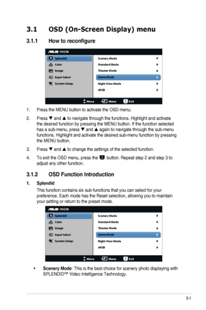 Page 123-1ASUS	LCD	Monitor	VH238H	Series
3.1 OSD (On-Screen Display) menu
3.1.1	 How	to	reconfigure
VH238
Splendid
Color
Image
Input Select
MoveMenuExit
System Setup Scenery Mode
Standard Mode
Theater Mode
Game Mode
Night View Mode
sRGB
1. Press	the	MENU	button	to	activate	the	OSD	menu.
2. Press		and		to	navigate	through	the	functions.	Highlight	and	activate	
the	desired	function	by	pressing	the	MENU	button.	If	the	function	selected	
has	a	sub-menu,	press		and		again	to	navigate	through	the	sub-menu...