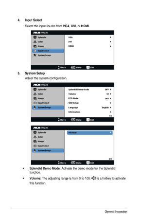 Page 153-4Chapter	3:	General	Instruction
4. Input Select
Select	the	input	source	from	VGA,	DVI,	or	HDMI.
VH238
Splendid
Color
Image
Input Select
MoveMenuExit
System Setup VGA
DVI
HDMI
5. System Setup
Adjust	the	system	configuration.
VH238
Splendid
Color
Image
Input Select
MoveMenuExit
System Setup
Language
Information Splendid Demo Mode OFF
OFF50
English
Volume
ECO Mode
OSD Setup
1/2
All Reset
VH238
Splendid
Color
Image
Input Select
MoveMenuExit
System Setup
2/2
•	Splendid Demo Mode:	Activate	the	demo	mode	for...