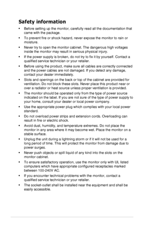 Page 4iv
Safety information
•	 Before	setting	up	the	monitor,	carefully	read	all	the	documentation	that	
came	with	the	package.
•	 To	prevent	fire	or	shock	hazard,	never	expose	the	monitor	to	rain	or	
moisture.
•	 Never	try	to	open	the	monitor	cabinet.	The	dangerous	high	voltages	
inside	the	monitor	may	result	in	serious	physical	injury.
•	 If	the	power	supply	is	broken,	do	not	try	to	fix	it	by	yourself.	Contact	a	
qualified	service	technician	or	your	retailer.
•	 Before	using	the	product,	make	sure	all	cables...