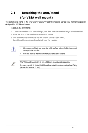 Page 13
2.1	 Detaching	the	arm/stand		
	 (for 	 VESA 	 wall 	 mount)
VESA wall mount. 
To detach the arm/stand: 
• W e  recommend  that you cover  the table  surface  with soft cloth  to prevent damage to the monitor . 
• Hold the stand of the monitor when you remove the screws. 
2-
The  detachable  stand  of  the VH242xL/VH232xL/VH236HL/VH222xL  Series  LCD  monitor  is  specially 
designed  for 
ASUS LCD Monitor VH242xL/VH232xL/VH236HL/VH222xL Series
The VESA wall mount kit (00 mm x 00 mm) is...