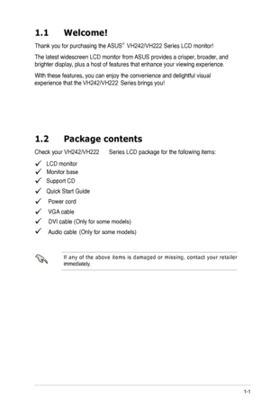 Page 7
1-1
1.1	 Welcome! 		
Thank you for purchasing the ASUS®  
The latest widescreen LCD monitor from ASUS provides a crisper, broader, and 
brighter display, plus a host of features that enhance your viewing experience.  
With these features, you can enjoy the convenience and delightful visual 
1.2	 Package	 contents
   LCD monitor
   Support CD
   Quick Start Guide
  Power cord
  VGA cable
  DVI cable (Only for some models)Audio cable 
I f  a n y  o f  t h e  a b o v e  i t e m s  i s  d a m a g e d  o r...