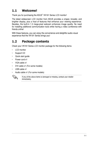 Page 9
1-1ASUS VK191 Series LCD Monitor 
1.2 Package contents
Check your VK191 Series LCD monitor package for the following items:
• LCD monitor
• Support CD
• Quick start guide
• Power cord x1
• VGA cable x1
• DVI cable x1 (For some models)
• USB cable x1
• Audio cable x1 (For some models)
If any of the above items is damaged or missing, contact your retailer immediately.
1.1  Welcome!
Thank you for purchasing the ASUS® VK191 Series LCD monitor!
The  latest  widescreen  LCD  monitor  from  ASUS  provides  a...