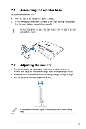 Page 13
2-1ASUS VK191 Series LCD Monitor 
2.1 Assembling the monitor base
To assemble the monitor base:
1. Have the front of the monitor face down on a table.
2. Connect the base with the arm according to the below drawing. A click shows 
that the base has been connected successfully. 
We  recommend  that  you  cover  the  table  surface  with  soft  cloth  to  prevent damage to the monitor. 
2.2  Adjusting the monitor
• For optimal viewing, we recommend that you look at the full face of the 
monitor, then...