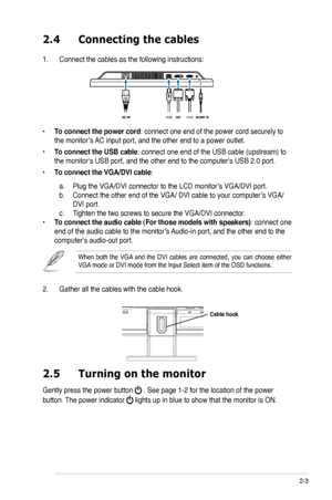 Page 15
2-3ASUS VK191 Series LCD Monitor 

2.4 Connecting the cables
1. Connect the cables as the following instructions:
• To connect the power cord: connect one end of the power cord securely to 
the monitor’s AC input port, and the other end to a power outlet.
• To connect the USB cable: connect one end of the USB cable (upstream) to 
the monitor's USB port, and the other end to the computer's USB 2.0 port\
.
• To connect the VGA/DVI cable: 
 a. Plug the VGA/DVI connector to the LCD monitor’s VGA/DVI...