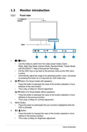 Page 10
1-2Chapter 1: Product introduction

1.3 Monitor introduction
1.3.1  Front view
Base
1.  Button:
 • Use this hotkey to switch from five video preset modes (Game  
 Mode, Night View Mode, Scenery Mode, Standard Mode, Theater Mode)   
 with SPLENDID™ Video Enhancement Technology. 
• Exit the OSD menu or go back to the previous menu as the OSD menu  
 is active. 
• Automatically adjust the image to its optimized position, clock, and p hase  
 by pressing this button for 2-4 seconds (for VGA mode only).
2....