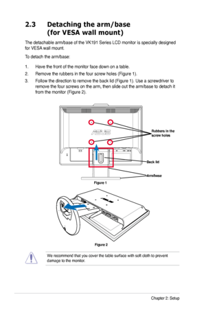 Page 14
2-2Chapter 2: Setup

2.3 Detaching the arm/base  
 (for VESA wall mount)
The detachable arm/base of the VK191 Series LCD monitor is specially designed 
for VESA wall mount. 
To detach the arm/base: 
1. Have the front of the monitor face down on a table.
2. Remove the rubbers in the four screw holes (Figure 1).
3. Follow the direction to remove the back lid (Figure 1). Use a screwdriver to 
remove the four screws on the arm, then slide out the arm/base to detach it 
from the monitor (Figure 2).
Arm/base...