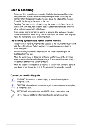 Page 6
vi

Care & Cleaning 
• Before you lift or reposition your monitor, it is better to disconnect the cables 
and power cord. Follow the correct lifting techniques when positioning t\
he 
monitor. When lifting or carrying the monitor, grasp the edges of the monitor. 
Do not lift the display by the stand or the cord. 
• Cleaning. Turn your monitor off and unplug the power cord. Clean the monitor 
surface with a lint-free, non-abrasive cloth. Stubborn stains may be rem\
oved 
with a cloth dampened with mild...