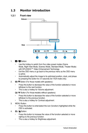 Page 10
1-2Chapter 1: Product introduction

1.3 Monitor introduction
1.3.1  Front view
Base
1.  Button:
 • Use this hotkey to switch from five video preset modes (Game  
 Mode, Night View Mode, Scenery Mode, Standard Mode, Theater Mode)   
 with SPLENDID™ Video Enhancement Technology. 
• Exit the OSD menu or go back to the previous menu as the OSD menu  
 is active. 
• Automatically adjust the image to its optimized position, clock, and p hase  
 by pressing this button for 2-4 seconds (for VGA mode only).
2....