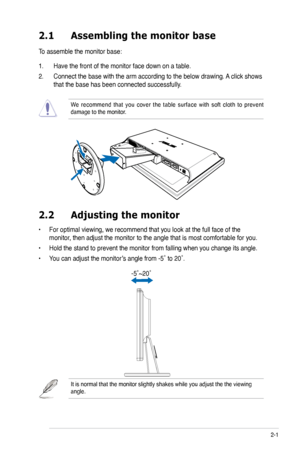 Page 13
2-1ASUS VK192 Series LCD Monitor 
2.1 Assembling the monitor base
To assemble the monitor base:
1. Have the front of the monitor face down on a table.
2. Connect the base with the arm according to the below drawing. A click shows 
that the base has been connected successfully. 
We  recommend  that  you  cover  the  table  surface  with  soft  cloth  to  prevent damage to the monitor. 
2.2  Adjusting the monitor
• For optimal viewing, we recommend that you look at the full face of the 
monitor, then...