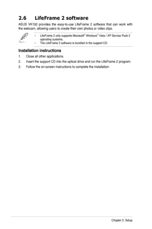 Page 16
2-4Chapter 2: Setup
2.6 LifeFrame 2 software
ASUS  VK192  provides  the  easy-to-use  LifeFrame  2  software  that  can  work  with 
the webcam, allowing users to create their own photos or video clips.
• LifeFrame 2 only supports Microsoft® Windows® Vista / XP Service Pack 2 operating systems.• The LifeFrame 2 software is bundled in the support CD. 
Installation instructions
1.  Close all other applications.
2. Insert the support CD into the optical drive and run the LifeFrame 2 program. 
3. Follow the...