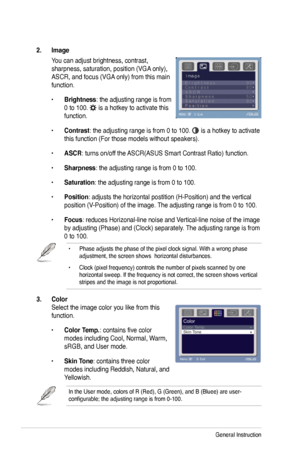 Page 18
3-2Chapter 3: General Instruction  

3. Color  
Select the image color you like from this 
function. 
• Color Temp.: contains five color 
modes including Cool, Normal, Warm, 
sRGB, and User mode.      
• Skin Tone: contains three color 
modes including Reddish, Natural, and 
Yellowish. 
In the User mode, colors of R (Red), G (Green), and B (Bluee) are \
user-configurable; the adjusting range is from 0-100.
2. Image 
You can adjust brightness, contrast, 
sharpness, saturation, position (VGA only), 
ASCR,...