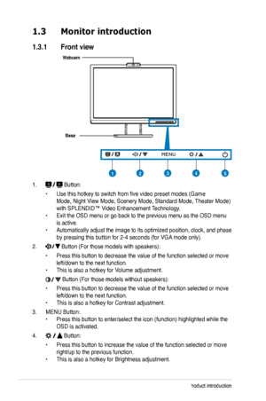 Page 10
1-2Chapter 1: Product introduction

1.3 Monitor introduction
1.3.1  Front view
Base
Webcam
23451
1.  Button:
 • Use this hotkey to switch from five video preset modes (Game  
 Mode, Night View Mode, Scenery Mode, Standard Mode, Theater Mode)   
 with SPLENDID™ Video Enhancement Technology. 
• Exit the OSD menu or go back to the previous menu as the OSD menu  
 is active. 
• Automatically adjust the image to its optimized position, clock, and p hase  
 by pressing this button for 2-4 seconds (for VGA...