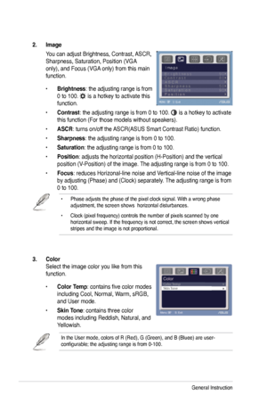 Page 18
3-2Chapter 3: General Instruction  

3. Color  
Select the image color you like from this 
function. 
• Color Temp: contains five color modes 
including Cool, Normal, Warm, sRGB, 
and User mode.      
• Skin Tone: contains three color 
modes including Reddish, Natural, and 
Yellowish. 
In the User mode, colors of R (Red), G (Green), and B (Bluee) are \
user-configurable; the adjusting range is from 0-100.
2. Image 
You can adjust Brightness, Contrast, ASCR, 
Sharpness, Saturation, Position (VGA 
only),...