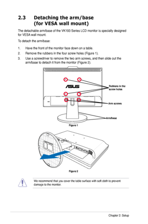 Page 14
2-2Chapter 2: Setup

2.3 Detaching the arm/base  
 (for VESA wall mount)
The detachable arm/base of the VK193 Series LCD monitor is specially designed 
for VESA wall mount. 
To detach the arm/base: 
1. Have the front of the monitor face down on a table.
2. Remove the rubbers in the four screw holes (Figure 1).
3. Use a screwdriver to remove the two arm screws, and then slide out the 
arm/base to detach it from the monitor (Figure 2).
Figure 2
We recommend that you cover the table surface with soft cloth...