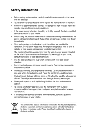 Page 5
v

Safety information
This symbol of the crossed out wheeled bin indicates that the product (electrical, electronic equipment, and mercury-containing button cell battery) shoul\
d not be placed in municipal waste. Please check local regulations for disposa\
l of electronic products.
• Before setting up the monitor, carefully read all the documentation that came 
with the package.   
• To prevent fire or shock hazard, never expose the monitor to rain or moisture.  
• Never try to open the monitor...