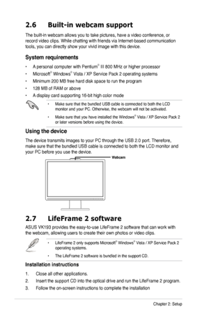 Page 16
2-4Chapter 2: Setup
2.7 LifeFrame 2 software
ASUS VK193 provides the easy-to-use LifeFrame 2 software that can work with 
the webcam, allowing users to create their own photos or video clips.
• LifeFrame 2 only supports Microsoft® Windows® Vista / XP Service Pack 2 operating systems.
• The LifeFrame 2 software is bundled in the support CD. 
Installation instructions
1.  Close all other applications.
2. Insert the support CD into the optical drive and run the LifeFrame 2 program. 
3. Follow the on-screen...