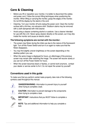 Page 6
vi

Care & Cleaning 
• Before you lift or reposition your monitor, it is better to disconnect the cables 
and power cord. Follow the correct lifting techniques when positioning t\
he 
monitor. When lifting or carrying the monitor, grasp the edges of the monitor. 
Do not lift the display by the stand or the cord. 
• Cleaning. Turn your monitor off and unplug the power cord. Clean the monitor 
surface with a lint-free, non-abrasive cloth. Stubborn stains may be rem\
oved 
with a cloth dampened with mild...