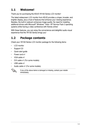 Page 9
1-1ASUS VK193 Series LCD Monitor 
1.2 Package contents
Check your VK193 Series LCD monitor package for the following items:
• LCD monitor
• Support CD
• Quick start guide
• Power cord x1
• VGA cable x1
• DVI cable x1 (For some models)
• USB cable x1
• Audio cable x1 (For some models)
If any of the above items is damaged or missing, contact your retailer immediately.
1.1  Welcome!
Thank you for purchasing the ASUS VK193 Series LCD monitor!
The latest widescreen LCD monitor from ASUS provides a crisper,...