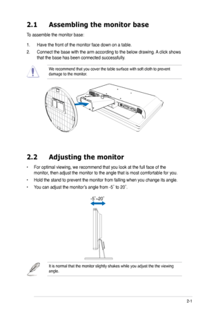 Page 13
2-1ASUS VK193 Series LCD Monitor 
2.1 Assembling the monitor base
To assemble the monitor base:
1. Have the front of the monitor face down on a table.
2. Connect the base with the arm according to the below drawing. A click shows 
that the base has been connected successfully. 
We recommend that you cover the table surface with soft cloth to prevent \
damage to the monitor. 
2.2  Adjusting the monitor
• For optimal viewing, we recommend that you look at the full face of the 
monitor, then adjust the...