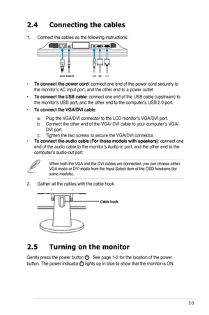 Page 15
2-3ASUS VK193 Series LCD Monitor 

2.4 Connecting the cables
1. Connect the cables as the following instructions:
• To connect the power cord: connect one end of the power cord securely to 
the monitor’s AC input port, and the other end to a power outlet.
• To connect the USB cable: connect one end of the USB cable (upstream) to 
the monitor's USB port, and the other end to the computer's USB 2.0 port\
.
• To connect the VGA/DVI cable: 
 a. Plug the VGA/DVI connector to the LCD monitor’s VGA/DVI...