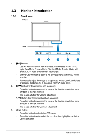 Page 10
1-2Chapter 1: Product introduction

1.3 Monitor introduction
1.3.1  Front view
Base
1.  Button:
• Use this hotkey to switch from five video preset modes (Game Mode, 
Night View Mode, Scenery Mode, Standard Mode, Theater Mode) with 
SPLENDID™ Video Enhancement Technology.
• Exit the OSD menu or go back to the previous menu as the OSD menu 
is active.
• Automatically adjust the image to its optimized position, clock, and phase 
by pressing this button for 2–4 seconds (for VGA mode only).
2.  Button (For...