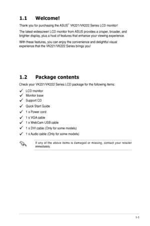 Page 7
1-1

1.1	 Welcome! 		

Thank you for purchasing the ASUS®  
The latest widescreen LCD monitor from ASUS provides a crisper, broader, and 
brighter display, plus a host of features that enhance your viewing experience.  
With these features, you can enjoy the convenience and delightful visual 
1.2	 Package	 contents
   LCD monitor
   Support CD
   Quick Start Guide
   1 x Power cord
   1 x VGA cable
   1 x DVI cable (Only for some models)
   1 x Audio cable (Only for some models)
I f  a n y  o f  t h e...