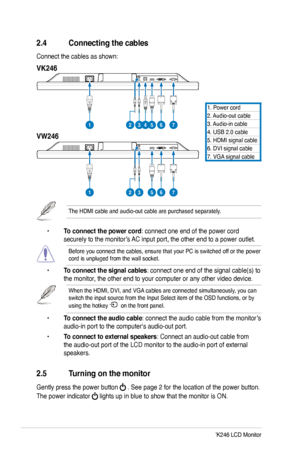 Page 14
6ASUS VW246/VK246 LCD Monitor

2.4 Connecting the cables
Connect the cables as shown: 
2.5 Turning on the monitor
Gently press the power button  . See page 2 for the location of the power button. 
The power indicator  lights up in blue to show that the monitor is ON.
 • To connect the power cord: connect one end of the power cord    
  securely to the monitor’s AC input port, the other end to a power outlet.
Before you connect the cables, ensure that your PC is switched off or the power cord is unpluged...