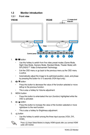 Page 10
2ASUS VW246/VK246 LCD Monitor

1.3 Monitor introduction
1.3.1 Front view
1.  button:
• Use this hotkey to switch from five video preset modes (Game Mode, 
Night View Mode, Scenery Mode, Standard Mode, Theater Mode) with 
SPLENDID™ Video Enhancement Technology.
• Exit the OSD menu or go back to the previous menu as the OSD menu 
is active.
• Automatically adjust the image to its optimized position, clock, and phase 
by pressing this button for 2–3 seconds (VGA input only).
2.  button:
• Press this button...