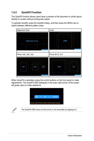 Page 121-4Chapter 1: Product introduction
1.4.3 QuickFit Function
The QuickFit function allows users have a preview of the document or pho\
to layout 
directly on screen without printing test copies. 
To activate Quickfit, press the Quickfit hotkey, and then press the MENU key to 
switch between different pattern sizes. 
Alignment GridLetter
Photo 4x6, 3x5, 2x2Photo 8x10, 5x7
When QuickFit is activated, press the control buttons on the front panel\
 to make 
adjustments. The QuickFit QSD displayed in the lower...