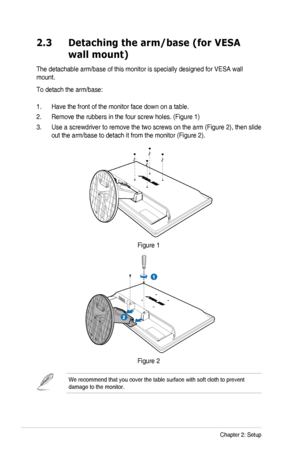 Page 162-2Chapter 2: Setup
2.3 Detaching the arm/base (for VESA 
wall mount)
The detachable arm/base of this monitor is specially designed for VESA wall 
mount. 
To detach the arm/base:
1. Have the front of the monitor face down on a table.
2. Remove the rubbers in the four screw holes. (Figure 1)
3. Use a screwdriver to remove the two screws on the arm (Figure 2), then slide 
out the arm/base to detach it from the monitor (Figure 2).
Figure 1
Figure 2
We recommend that you cover the table surface with soft...