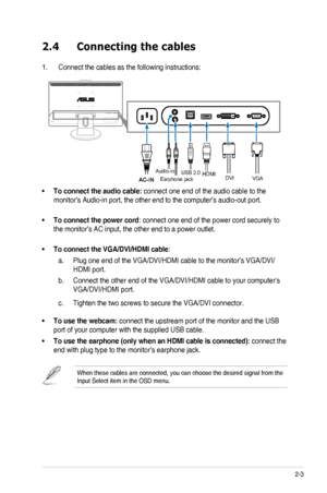 Page 172-3ASUS VK248 LCD Monitor 
2.4 Connecting the cables
1. Connect the cables as the following instructions:
VGA
DVI
HDMI
Audio-in
USB 2.0
Earphone jack
To connect the audio cable: •	connect one end of the audio cable to the 
monitor’s Audio-in port, the other end to the computer’s audio-out\
 port. 
To connect the power cord•	: connect one end of the power cord securely to 
the monitor’s AC input, the other end to a power outlet.  
To connect the VGA/DVI/HDMI cable•	: 
Plug one end of the VGA/DVI/HDMI...