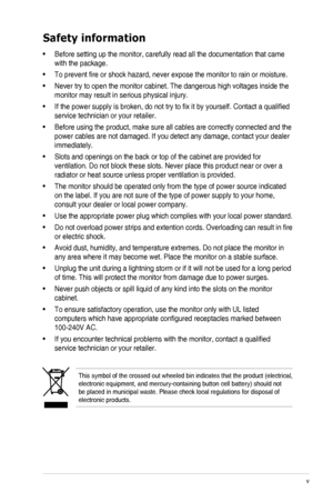 Page 5v
Safety information
• Before setting up the monitor, carefully read all the documentation that came 
with the package.   
• To prevent fire or shock hazard, never expose the monitor to rain or moisture.  
• Never try to open the monitor cabinet. The dangerous high voltages inside the 
monitor may result in serious physical injury. 
• If the power supply is broken, do not try to fix it by yourself. Contact a qualified 
service technician or your retailer.  
• Before using the product, make sure all...