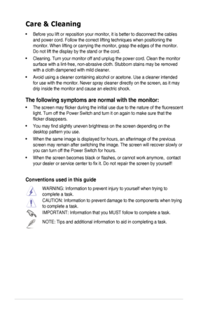 Page 6vi
Care & Cleaning
• Before you lift or reposition your monitor, it is better to disconnect the cables 
and power cord. Follow the correct lifting techniques when positioning t\
he 
monitor. When lifting or carrying the monitor, grasp the edges of the mo\
nitor. 
Do not lift the display by the stand or the cord. 
• Cleaning. Turn your monitor off and unplug the power cord. Clean the monitor 
surface with a lint-free, non-abrasive cloth. Stubborn stains may be rem\
oved 
with a cloth dampened with mild...