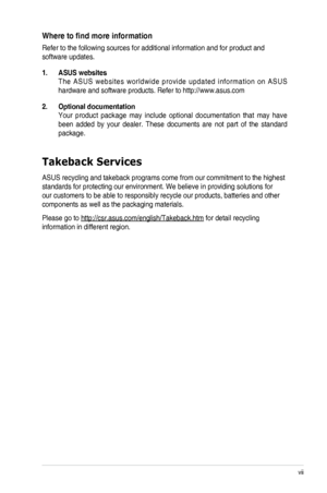 Page 7vii
Where	to	find	more	information
Refer to the following sources for additional information and for produc\
t and 
software updates.
1. ASUS websites
The  ASUS  websites  worldwide  provide  updated  information  on  ASUS 
hardware and software products. Refer to http://www.asus.com
2. Optional documentation
Your  product  package  may  include  optional  documentation  that  may  have 
been  added  by  your  dealer.  These  documents  are  not  part  of  the  standard 
package.
Takeback Services
ASUS...
