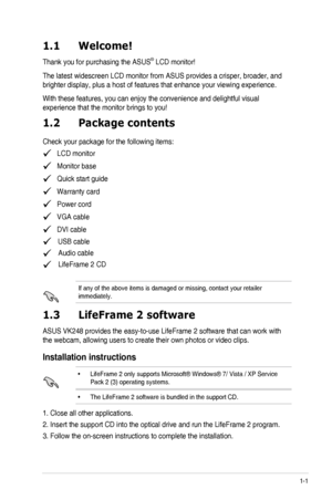 Page 91-1ASUS VK248 LCD Monitor 
1.1 Welcome!  
Thank you for purchasing the ASUS® LCD monitor!
The latest widescreen LCD monitor from ASUS provides a crisper, broader,\
 and 
brighter display, plus a host of features that enhance your viewing expe\
rience. 
With these features, you can enjoy the convenience and delightful visual\
 
experience that the monitor brings to you!
1.2 Package contents
Check your package for the following items:
   LCD monitor
   Monitor base 
   Quick start guide
   Warranty card...