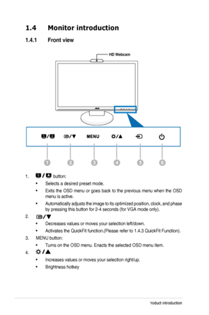 Page 101-2Chapter 1: Product introduction
1.4 Monitor introduction
1.4.1  Front view
126435
MENU
HD Webcam
1.  button:
Selects a desired preset mode.• 
Exits the OSD menu or goes back to the previous menu when the OSD • 
menu is active.
Automatically adjusts the image to its optimized position, clock, and phase • 
by pressing this button for 2-4 seconds (for VGA mode only).
2. 
Decreases values or moves your selection left/down. • 
Activates the QuickFit function.(Please refer to 1.4.3 QuickFit Functio\
n).•...