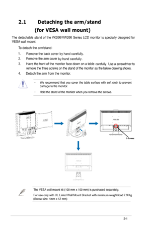 Page 11
2.1	 Detaching	the	arm/stand		
	 (for	 VESA 	 wall 	 mount)
VESA wall mount. 
To detach the arm/stand: 
2. Remove the arm cover
3. Have the front of the monitor face down on a table 
 
4. Detach the arm from the monitor. 
• We  recommend  that  you  cover  the  table  surface  with  soft  cloth  to  prevent damage to the monitor. 
• Hold the stand of the monitor when you remove the screws. 
2-
The  detachable  stand  of  the VK266/VW266  Series  LCD  monitor  is  specially  designed  for 
ASUS LCD...