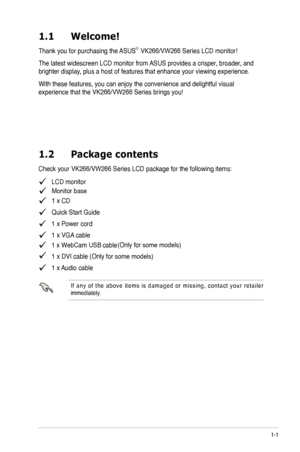 Page 7
1-1
1.1	 Welcome! 		
Thank you for purchasing the ASUS®  
The latest widescreen LCD monitor from ASUS provides a crisper, broader, and 
brighter display, plus a host of features that enhance your viewing experience.  
With these features, you can enjoy the convenience and delightful visual 
1.2	 Package	 contents
   LCD monitor
   1CD
   Quick Start Guide
   1 x Power cord
   1 x VGA cable
   1 x DVI cable (Only for some models)
   1 x Audio cable 
I f  a n y  o f  t h e  a b o v e  i t e m s  i s  d a...