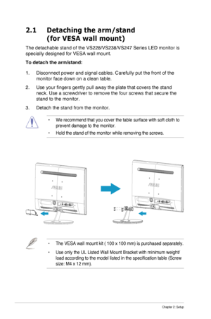 Page 12
2-1Chapter 2: Setup
2.1    Detaching the arm/stand 
(for VESA wall mount)
The detachable stand of the VS228/VS238/VS247 Series LED monitor is 
specially designed for VESA wall mount.
To detach the arm/stand:
1. Disconnect power and signal cables. Carefully put the front of the 
monitor face down on a clean table.
2. Use your fingers gently pull away the plate that covers the stand 
neck. Use a screwdriver to remove the four screws that secure the 
stand to the monitor.
3. Detach the stand from the...