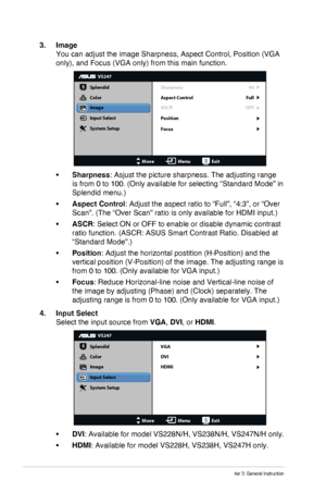 Page 16
3-3Chapter 3: General Instruction
3. Image 
You can adjust the image Sharpness, Aspect Control, Position (VGA 
only), and Focus (VGA only) from this main function.
VS247
Splendid
Color
Image
Input Select
MoveMenuExit
System Setup Sharpness
Aspect Control
ASCR
Position
40
Full
OFF
Focus
•	Sharpness: Asjust the picture sharpness. The adjusting range 
is from 0 to 100. (Only available for selecting “Standard Mode” i\
n 
Splendid menu.)
•	Aspect Control: Adjust the aspect ratio to “Full”, “4:3”, or “Over...
