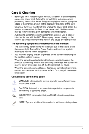 Page 5
v
Care & Cleaning
•	Before you lift or reposition your monitor, it is better to disconnect t\
he 
cables and power cord. Follow the correct lifting techniques when 
positioning the monitor. When lifting or carrying the monitor, grasp the\
 
edges of the monitor. Do not lift the display by the stand or the cord.
•	Cleaning. Turn your monitor off and unplug the power cord. Clean the 
monitor surface with a lint-free, non-abrasive cloth. Stubborn stains 
may be removed with a cloth dampened with mild...