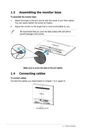 Page 8
1-2Chapter 1: Product Introduction
1.3  Assembling the monitor base
To assemble the monitor base:
1. Attach the base to the arm and fix with the screw to join them tightly. \
You can easily tighten the screw by fingers.
2. Adjust the monitor to the angle that is most comfortable for you.
We recommend that you cover the table surface with soft cloth to 
prevent damage to the monitor.
1
2
Make sure to screw the base to the arm tightly.
1.4   Connecting cables
To connect cables:
Connect the cables you...