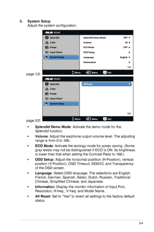 Page 17
3-4ASUS LED Monitor VS228D/N/H, VS238N/H, VS247N/H
5. System Setup
Adjust the system configuration.
page 1/2: 
VS247
Splendid
Color
Image
Input Select
MoveMenuExit
System Setup
Language
Information Splendid Demo Mode OFF
50
OFF
English 1/2
Volume
ECO Mode
OSD Setup
page 2/2: 
VS247
Splendid
Color
Image
Input Select
MoveMenuExit
System Setup All Reset
2/2
•	Splendid Demo Mode: Activate the demo mode for the 
Splendid function.
•	Volume: Adjust the earphone output volume level. The adjusting 
range is...