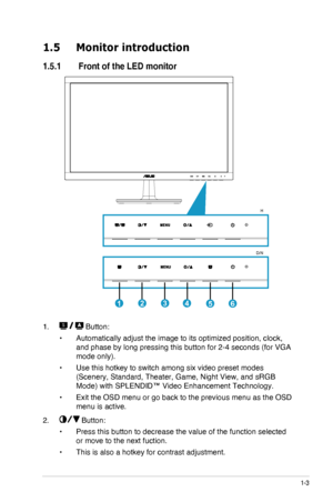 Page 9
1-3ASUS LED Monitor VS228D/N/H, VS238N/H, VS247N/H
1.5  Monitor introduction
1.5.1  Front of the LED monitor
123456
H
D/N
1.   Button:
•	Automatically adjust the image to its optimized position, clock, 
and phase by long pressing this button for 2-4 seconds (for VGA 
mode only).
•	Use this hotkey to switch among six video preset modes 
(Scenery, Standard, Theater, Game, Night View, and sRGB 
Mode) with SPLENDID™ Video Enhancement Technology.
•	Exit the OSD menu or go back to the previous menu as the OSD...