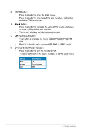 Page 10
1-4Chapter 1: Product Introduction
3. MENU Button:
•	Press this button to enter the OSD menu.
•	Press this button to enter/select the icon (function) highlighted 
while the OSD is activated. 
4.  Button:
•	Press this button to increase the value of the function selected 
or move right/up to the next function.
•	This is also a hotkey for brightness adjustment.
5.  Input Select Button:
•	This button is available for model VS228H/VS238H/VS247H 
only.
•	Use this hotkey to switch among VGA, DVI, or HDMI...